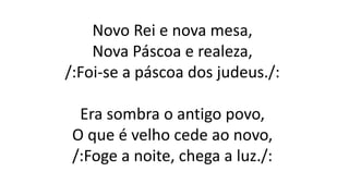 Novo Rei e nova mesa,
Nova Páscoa e realeza,
/:Foi-se a páscoa dos judeus./:
Era sombra o antigo povo,
O que é velho cede ao novo,
/:Foge a noite, chega a luz./:
 
