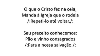O que o Cristo fez na ceia,
Manda à Igreja que o rodeia
/:Repeti-lo até voltar./:
Seu preceito conhecemos:
Pão e vinho consagrados
/:Para a nossa salvação./:
 