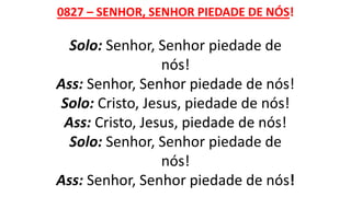 0827 – SENHOR, SENHOR PIEDADE DE NÓS!
Solo: Senhor, Senhor piedade de
nós!
Ass: Senhor, Senhor piedade de nós!
Solo: Cristo, Jesus, piedade de nós!
Ass: Cristo, Jesus, piedade de nós!
Solo: Senhor, Senhor piedade de
nós!
Ass: Senhor, Senhor piedade de nós!
 