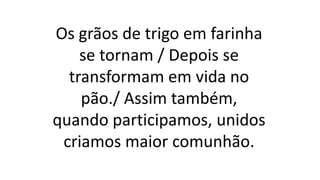 Os grãos de trigo em farinha
se tornam / Depois se
transformam em vida no
pão./ Assim também,
quando participamos, unidos
criamos maior comunhão.
 