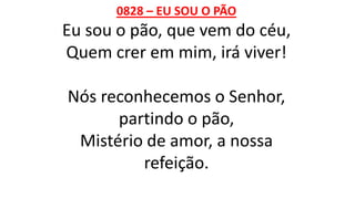 0828 – EU SOU O PÃO
Eu sou o pão, que vem do céu,
Quem crer em mim, irá viver!
Nós reconhecemos o Senhor,
partindo o pão,
Mistério de amor, a nossa
refeição.
 