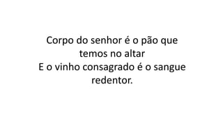 Corpo do senhor é o pão que
temos no altar
E o vinho consagrado é o sangue
redentor.
 