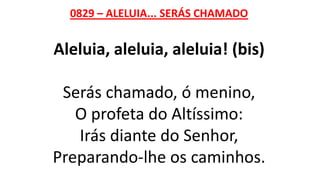 0829 – ALELUIA... SERÁS CHAMADO
Aleluia, aleluia, aleluia! (bis)
Serás chamado, ó menino,
O profeta do Altíssimo:
Irás diante do Senhor,
Preparando-lhe os caminhos.
 
