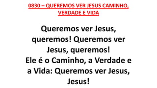 0830 – QUEREMOS VER JESUS CAMINHO,
VERDADE E VIDA
Queremos ver Jesus,
queremos! Queremos ver
Jesus, queremos!
Ele é o Caminho, a Verdade e
a Vida: Queremos ver Jesus,
Jesus!
 