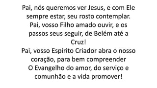 Pai, nós queremos ver Jesus, e com Ele
sempre estar, seu rosto contemplar.
Pai, vosso Filho amado ouvir, e os
passos seus seguir, de Belém até a
Cruz!
Pai, vosso Espírito Criador abra o nosso
coração, para bem compreender
O Evangelho do amor, do serviço e
comunhão e a vida promover!
 