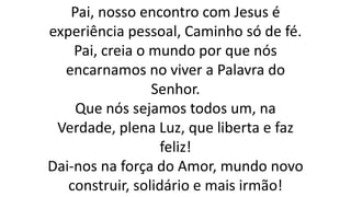 Pai, nosso encontro com Jesus é
experiência pessoal, Caminho só de fé.
Pai, creia o mundo por que nós
encarnamos no viver a Palavra do
Senhor.
Que nós sejamos todos um, na
Verdade, plena Luz, que liberta e faz
feliz!
Dai-nos na força do Amor, mundo novo
construir, solidário e mais irmão!
 