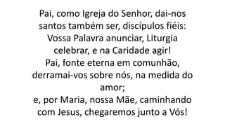 Pai, como Igreja do Senhor, dai-nos
santos também ser, discípulos fiéis:
Vossa Palavra anunciar, Liturgia
celebrar, e na Caridade agir!
Pai, fonte eterna em comunhão,
derramai-vos sobre nós, na medida do
amor;
e, por Maria, nossa Mãe, caminhando
com Jesus, chegaremos junto a Vós!
 