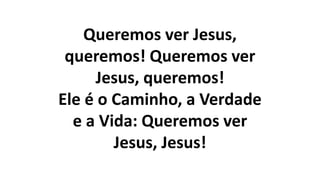 Queremos ver Jesus,
queremos! Queremos ver
Jesus, queremos!
Ele é o Caminho, a Verdade
e a Vida: Queremos ver
Jesus, Jesus!
 
