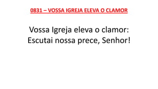 0831 – VOSSA IGREJA ELEVA O CLAMOR
Vossa Igreja eleva o clamor:
Escutai nossa prece, Senhor!
 