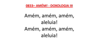 0833– AMÉM! - DOXOLOGIA III
Amém, amém, amém,
aleluia!
Amém, amém, amém,
aleluia!
 