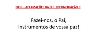 0835 – ACLAMAÇÕES DA O.E. RECONCILIAÇÃO II
Fazei-nos, ó Pai,
instrumentos de vossa paz!
 