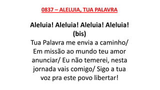 0837 – ALELUIA, TUA PALAVRA
Aleluia! Aleluia! Aleluia! Aleluia!
(bis)
Tua Palavra me envia a caminho/
Em missão ao mundo teu amor
anunciar/ Eu não temerei, nesta
jornada vais comigo/ Sigo a tua
voz pra este povo libertar!
 