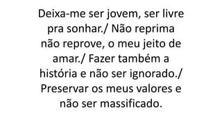Deixa-me ser jovem, ser livre
pra sonhar./ Não reprima
não reprove, o meu jeito de
amar./ Fazer também a
história e não ser ignorado./
Preservar os meus valores e
não ser massificado.
 