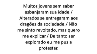 Muitos jovens sem saber
esbanjaram sua idade./
Alterados se entregaram aos
dragões da sociedade./ Não
me sinto revoltado, mas quero
me explicar./ De tanto ser
explorado eu me pus a
protestar.
 