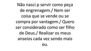 Não nasci p servir como peça
de engrenagem./ Nem ser
coisa que se vende ou se
compra por vantagem./ Quero
ser considerado como ser filho
de Deus./ Realizar os meus
anseios cada vez sendo mais
eu.
 
