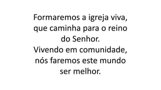 Formaremos a igreja viva,
que caminha para o reino
do Senhor.
Vivendo em comunidade,
nós faremos este mundo
ser melhor.
 