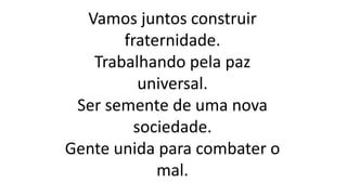 Vamos juntos construir
fraternidade.
Trabalhando pela paz
universal.
Ser semente de uma nova
sociedade.
Gente unida para combater o
mal.
 