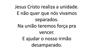 Jesus Cristo realiza a unidade.
E não quer que nós vivamos
separados.
Na união teremos força pra
vencer.
E ajudar o nosso irmão
desamparado.
 