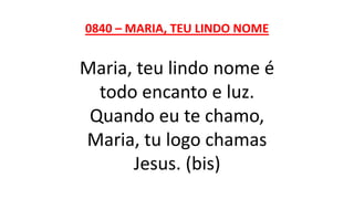 0840 – MARIA, TEU LINDO NOME
Maria, teu lindo nome é
todo encanto e luz.
Quando eu te chamo,
Maria, tu logo chamas
Jesus. (bis)
 