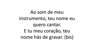 Ao som de meu
instrumento, teu nome eu
quero cantar.
E tu meu coração, teu
nome hás de gravar. (bis)
 