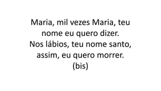 Maria, mil vezes Maria, teu
nome eu quero dizer.
Nos lábios, teu nome santo,
assim, eu quero morrer.
(bis)
 