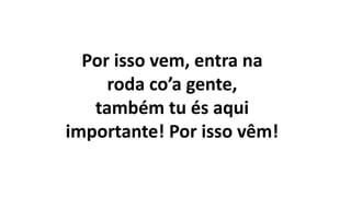 Por isso vem, entra na
roda co’a gente,
também tu és aqui
importante! Por isso vêm!
 