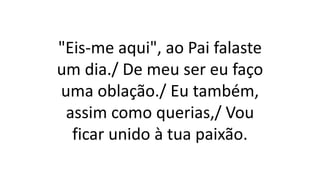 "Eis-me aqui", ao Pai falaste
um dia./ De meu ser eu faço
uma oblação./ Eu também,
assim como querias,/ Vou
ficar unido à tua paixão.
 