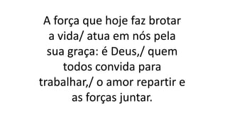 A força que hoje faz brotar
a vida/ atua em nós pela
sua graça: é Deus,/ quem
todos convida para
trabalhar,/ o amor repartir e
as forças juntar.
 