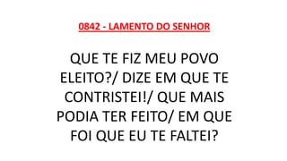 0842 - LAMENTO DO SENHOR
QUE TE FIZ MEU POVO
ELEITO?/ DIZE EM QUE TE
CONTRISTEI!/ QUE MAIS
PODIA TER FEITO/ EM QUE
FOI QUE EU TE FALTEI?
 