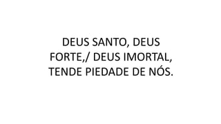 DEUS SANTO, DEUS
FORTE,/ DEUS IMORTAL,
TENDE PIEDADE DE NÓS.
 