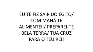 EU TE FIZ SAIR DO EGITO/
COM MANÁ TE
ALIMENTEI:/ PREPAREI-TE
BELA TERRA/ TUA CRUZ
PARA O TEU REI!
 