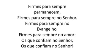 Firmes para sempre
permanecem,
Firmes para sempre no Senhor.
Firmes para sempre no
Evangelho,
Firmes para sempre no amor:
Os que confiam no Senhor,
Os que confiam no Senhor!
 