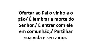 Ofertar ao Pai o vinho e o
pão/ É lembrar a morte do
Senhor./ É entrar com ele
em comunhão,/ Partilhar
sua vida e seu amor.
 
