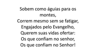 Sobem como águias para os
montes,
Correm mesmo sem se fatigar,
Engajados pelo Evangelho,
Querem suas vidas ofertar:
Os que confiam no senhor,
Os que confiam no Senhor!
 