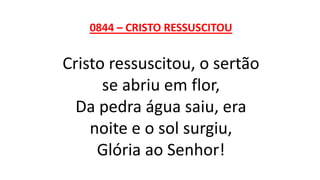 0844 – CRISTO RESSUSCITOU
Cristo ressuscitou, o sertão
se abriu em flor,
Da pedra água saiu, era
noite e o sol surgiu,
Glória ao Senhor!
 