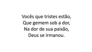 Vocês que tristes estão,
Que gemem sob a dor,
Na dor de sua paixão,
Deus se irmanou.
 