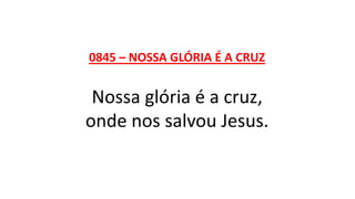 0845 – NOSSA GLÓRIA É A CRUZ
Nossa glória é a cruz,
onde nos salvou Jesus.
 