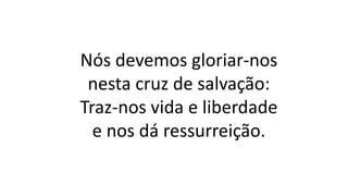 Nós devemos gloriar-nos
nesta cruz de salvação:
Traz-nos vida e liberdade
e nos dá ressurreição.
 