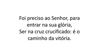 Foi preciso ao Senhor, para
entrar na sua glória,
Ser na cruz crucificado: é o
caminho da vitória.
 