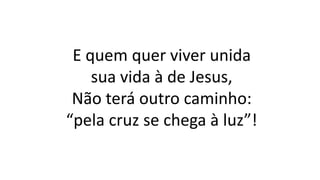 E quem quer viver unida
sua vida à de Jesus,
Não terá outro caminho:
“pela cruz se chega à luz”!
 
