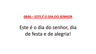 0846 – ESTE É O DIA DO SENHOR
Este é o dia do senhor, dia
de festa e de alegria!
 