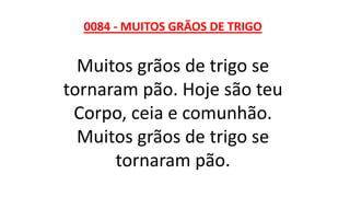 0084 - MUITOS GRÃOS DE TRIGO
Muitos grãos de trigo se
tornaram pão. Hoje são teu
Corpo, ceia e comunhão.
Muitos grãos de trigo se
tornaram pão.
 