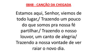 0848 - CANÇÃO DA CHEGADA
Estamos aqui, Senhor, viemos de
todo lugar,/ Trazendo um pouco
do que somos pra nossa fé
partilhar./ Trazendo o nosso
louvor, um canto de alegria/
Trazendo a nossa vontade de ver
raiar o novo dia.
 