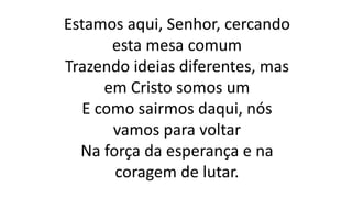 Estamos aqui, Senhor, cercando
esta mesa comum
Trazendo ideias diferentes, mas
em Cristo somos um
E como sairmos daqui, nós
vamos para voltar
Na força da esperança e na
coragem de lutar.
 