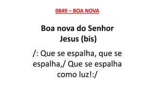 0849 – BOA NOVA
Boa nova do Senhor
Jesus (bis)
/: Que se espalha, que se
espalha,/ Que se espalha
como luz!:/
 