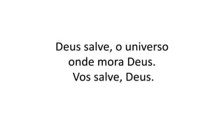 Deus salve, o universo
onde mora Deus.
Vos salve, Deus.
 