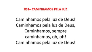 851– CAMINHAMOS PELA LUZ
Caminhamos pela luz de Deus!
Caminhamos pela luz de Deus,
Caminhamos, sempre
caminhamos, oh, oh!
Caminhamos pela luz de Deus!
 
