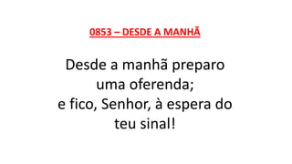 0853 – DESDE A MANHÃ
Desde a manhã preparo
uma oferenda;
e fico, Senhor, à espera do
teu sinal!
 