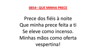 0854– QUE MINHA PRECE
Prece dos fiéis à noite
Que minha prece feita a ti
Se eleve como incenso.
Minhas mãos como oferta
vespertina!
 
