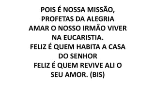 POIS É NOSSA MISSÃO,
PROFETAS DA ALEGRIA
AMAR O NOSSO IRMÃO VIVER
NA EUCARISTIA.
FELIZ É QUEM HABITA A CASA
DO SENHOR
FELIZ É QUEM REVIVE ALI O
SEU AMOR. (BIS)
 